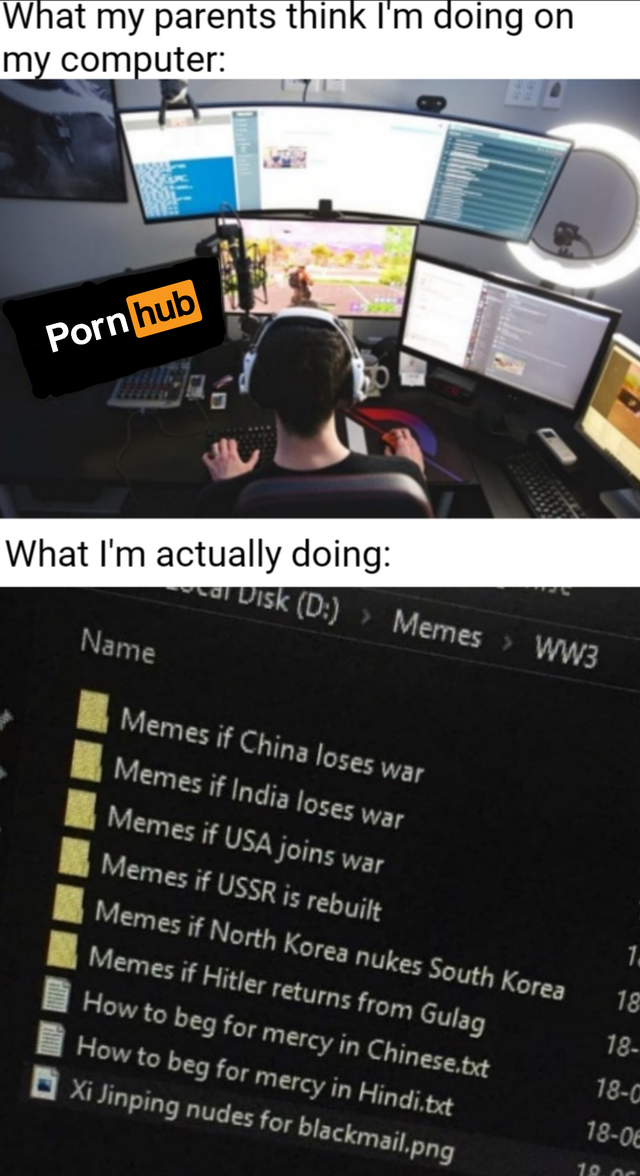drlupo house - What my parents think I'm doing on my computer Pornhub What I'm actually doing WW3 wir Uisk D Memes Name Memes if China loses war Memes if India loses war Memes if Usa joins wat Memes if Ussr is rebuilt Memes if North Korea nukes South Kore