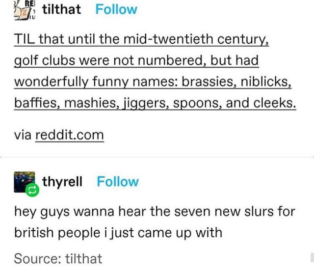 document - Rei tilthat Til that until the midtwentieth century, golf clubs were not numbered, but had wonderfully funny names brassies, niblicks, baffies, mashies, jiggers, spoons, and cleeks. via reddit.com thyrell hey guys wanna hear the seven new slurs