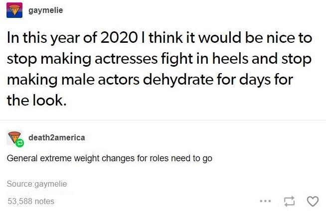 document - gaymelie In this year of 2020 I think it would be nice to stop making actresses fight in heels and stop making male actors dehydrate for days for the look. death2america General extreme weight changes for roles need to go Source gaymelie 53,588