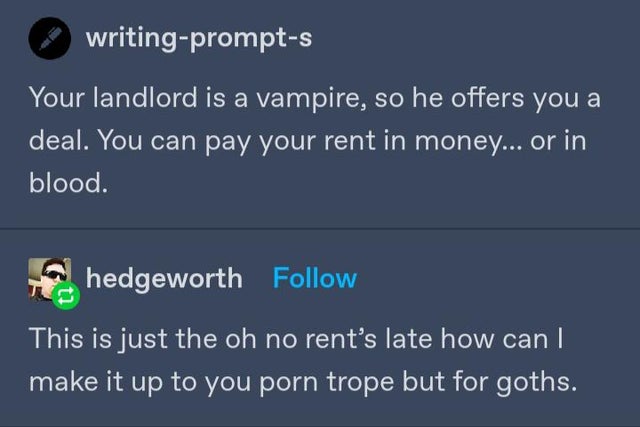 screenshot - writingprompts Your landlord is a vampire, so he offers you a deal. You can pay your rent in money... or in blood. hedgeworth This is just the oh no rent's late how can I make it up to you porn trope but for goths.