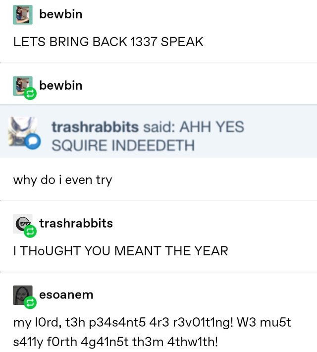document - bewbin Lets Bring Back 1337 Speak bewbin trashrabbits said Ahh Yes Squire Indeedeth why do i even try trashrabbits I Thought You Meant The Year esoanem my lord, t3h p34s4nt5 4r3 r3v01t1ng! W3 mu5t s411y forth 4g41n5t th3m 4thwith!