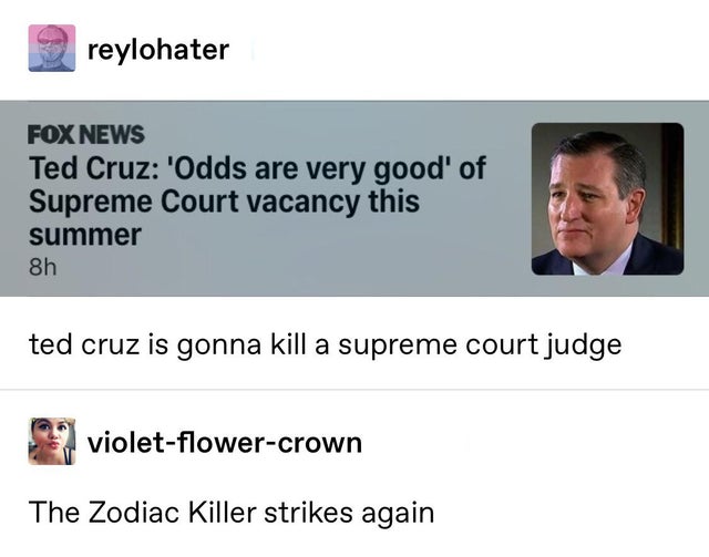 reylohater Fox News Ted Cruz 'Odds are very good' of Supreme Court vacancy this summer 8h ted cruz is gonna kill a supreme court judge violetflowercrown The Zodiac Killer strikes again