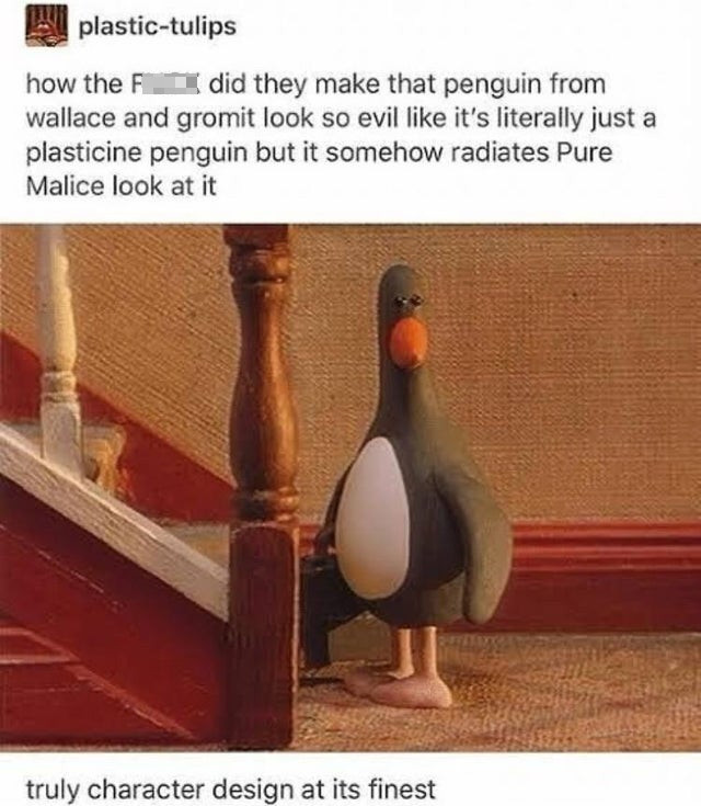 wallace and gromit penguin meme - plastictulips how the F did they make that penguin from wallace and gromit look so evil it's literally just a plasticine penguin but it somehow radiates Pure Malice look at it truly character design at its finest