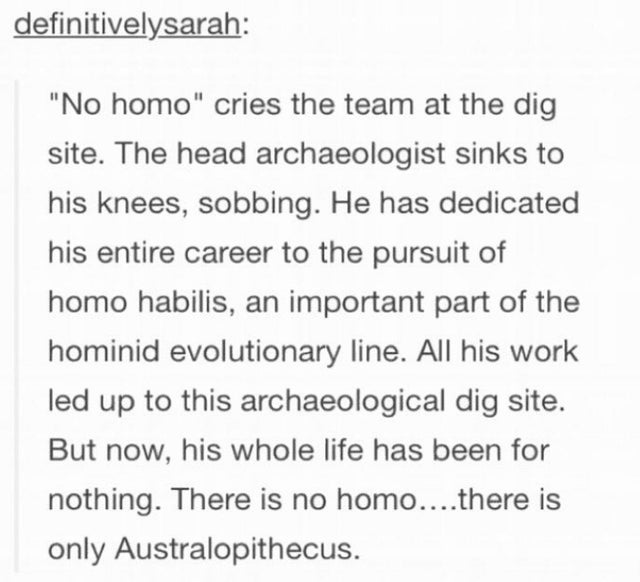 handwriting - definitivelysarah No homo cries the team at the dig site. The head archaeologist sinks to his knees, sobbing. He has dedicated his entire career to the pursuit of homo habilis, an important part of the hominid evolutionary line. All his work