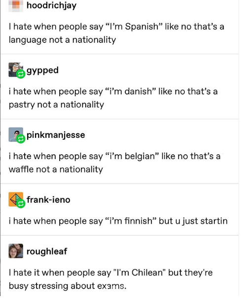 document - hoodrichjay Thate when people say I'm Spanish no that's a language not a nationality gypped i hate when people say i'm danish no that's a pastry not a nationality pinkmanjesse i hate when people say i'm belgian no that's a waffle not a national