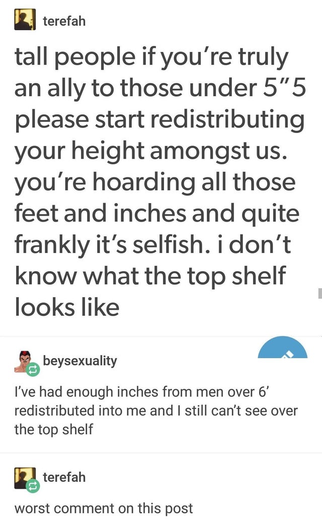document - terefah tall people if you're truly an ally to those under 5'5 please start redistributing your height amongst us. you're hoarding all those feet and inches and quite frankly it's selfish. i don't know what the top shelf looks beysexuality I've