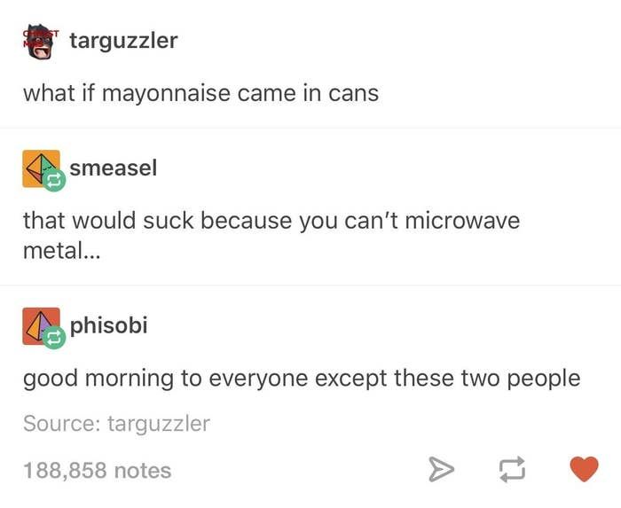 deep tumblr posts - targuzzler what if mayonnaise came in cans smeasel that would suck because you can't microwave metal... phisobi good morning to everyone except these two people Source targuzzler 188,858 notes