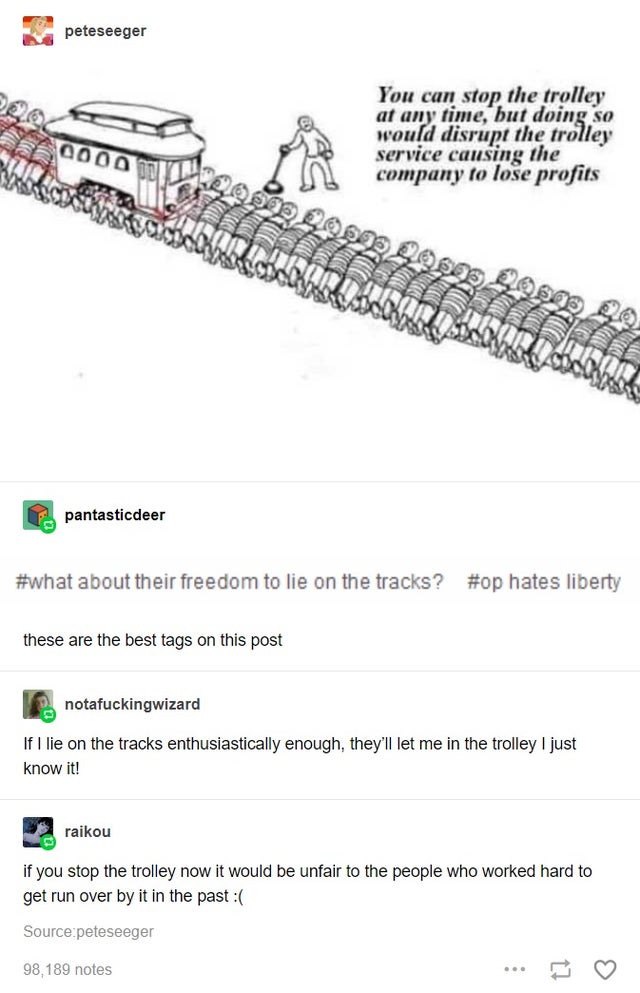 trolley problem capitalism - peteseeger You can stop the trolley at any time, but doing so would disrupt the trolley service causing the company to lose profits 0000 pantasticdeer about their freedom to lie on the tracks? hates liberty these are the best 
