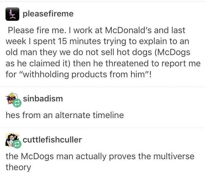 text laugh funny tumblr posts - pleasefireme Please fire me. I work at McDonald's and last week I spent 15 minutes trying to explain to an old man they we do not sell hot dogs McDogs as he claimed it then he threatened to report me for withholding product