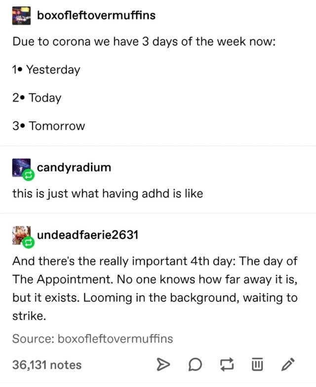 adhd tumblr memes - boxofleftovermuffins Due to corona we have 3 days of the week now 1 Yesterday 2. Today 3. Tomorrow candyradium this is just what having adhd is undeadfaerie 2631 And there's the really important 4th day The day of The Appointment. No o