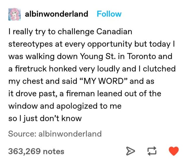 Billie Eilish - albinwonderland I really try to challenge Canadian stereotypes at every opportunity but today | was walking down Young St. in Toronto and a firetruck honked very loudly and I clutched my chest and said My Word and as it drove past, a firem