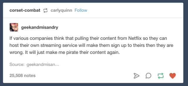 document - corsetcombat carlyquinn geekandmisandry If various companies think that pulling their content from Netflix so they can host their own streaming service will make them sign up to theirs then they are wrong. It will just make me pirate their cont