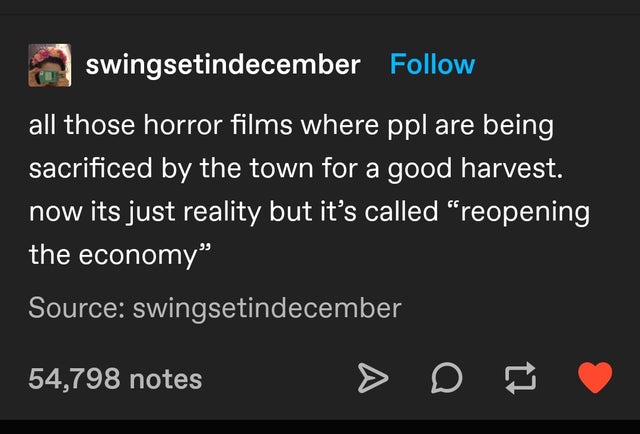 screenshot - swingsetindecember all those horror films where ppl are being sacrificed by the town for a good harvest. now its just reality but it's called reopening the economy Source swingsetindecember 54,798 notes A