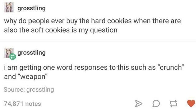 document - grosstling why do people ever buy the hard cookies when there are also the soft cookies is my question grosstling i am getting one word responses to this such as crunch and weapon Source grosstling 74,871 notes >