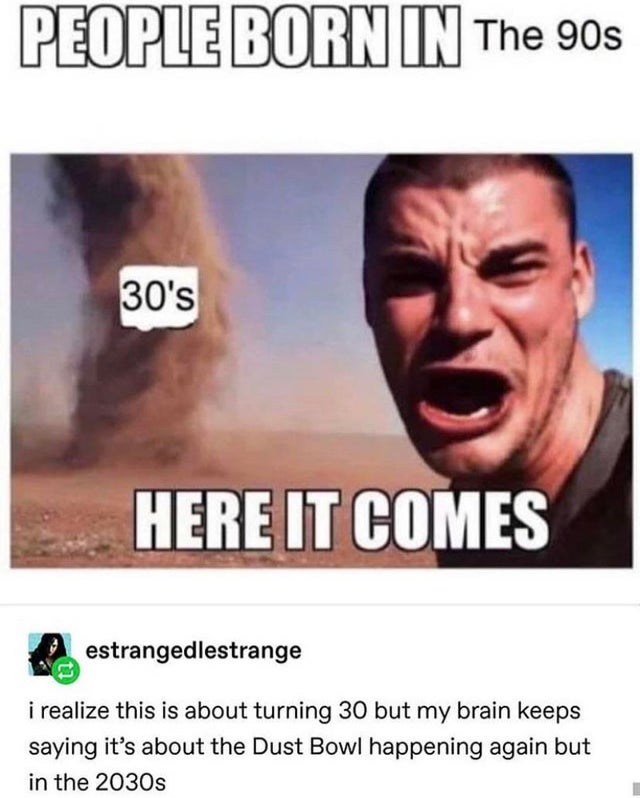 people born in the 90s - People Born In The 90s 30's Here It Comes estrangedlestrange i realize this is about turning 30 but my brain keeps saying it's about the Dust Bowl happening again but in the 2030s