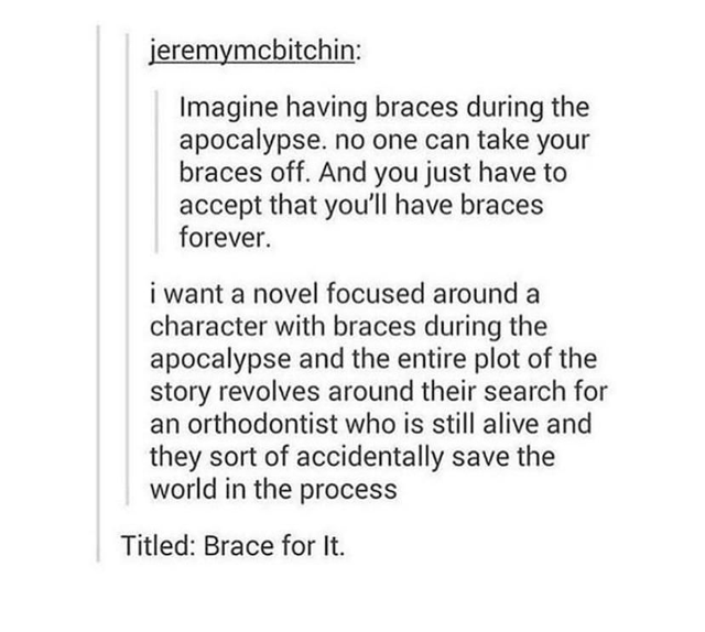 braces apocalypse - jeremymcbitchin Imagine having braces during the apocalypse. no one can take your braces off. And you just have to accept that you'll have braces forever. i want a novel focused around a character with braces during the apocalypse and 