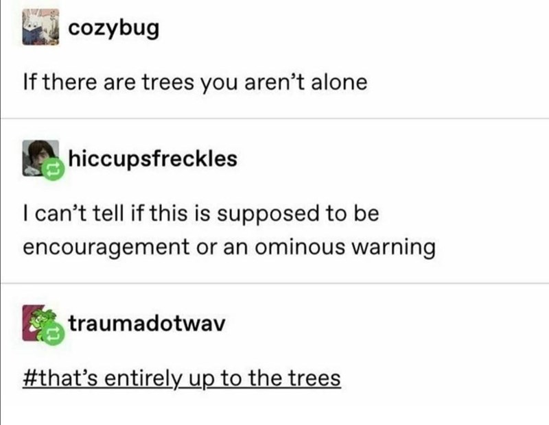 document - cozybug If there are trees you aren't alone hiccupsfreckles I can't tell if this is supposed to be encouragement or an ominous warning traumadotwav 's entirely up to the trees