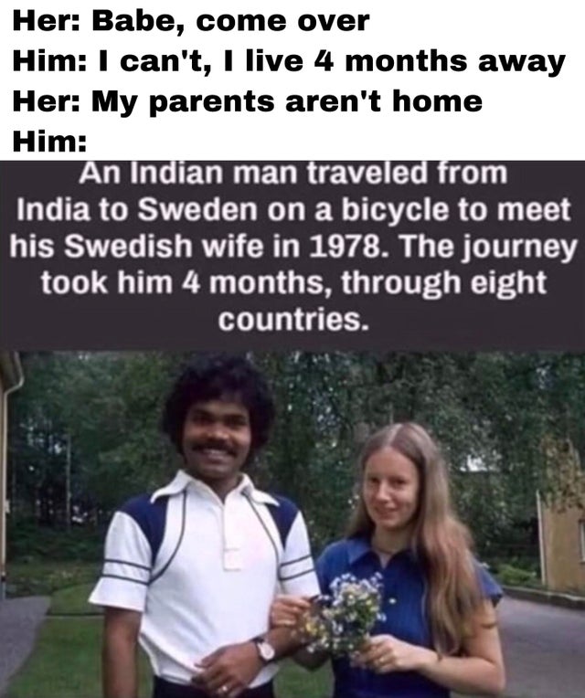 indian man travels to sweden on bicycle - Her Babe, come over Him I can't, I live 4 months away Her My parents aren't home Him An Indian man traveled from India to Sweden on a bicycle to meet his Swedish wife in 1978. The journey took him 4 months, throug