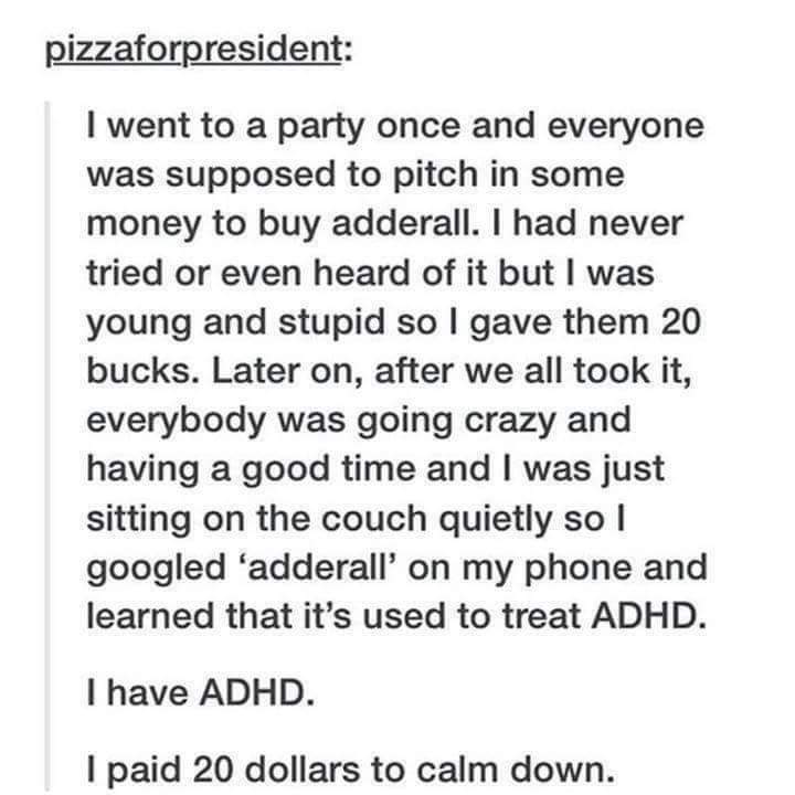 paid 20 to calm down - pizzaforpresident I went to a party once and everyone was supposed to pitch in some money to buy adderall. I had never tried or even heard of it but I was young and stupid so I gave them 20 bucks. Later on, after we all took it, eve