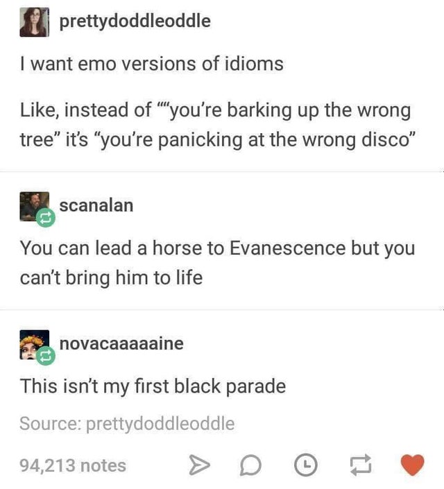 emo idioms - prettydoddleoddle I want emo versions of idioms , instead of you're barking up the wrong tree it's you're panicking at the wrong disco scanalan You can lead a horse to Evanescence but you can't bring him to life novacaaaaaine This isn't my fi