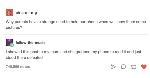document - chasing Why parents have a strange need to hold our phone when we show them some pictures? themusic I showed this post to my mum and she grabbed my phone to read it and just stood there defeated 746,566 notes
