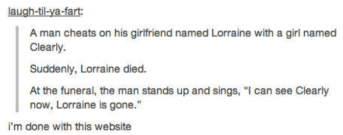 document - laughtilyafart A man cheats on his girlfriend named Lorraine with a girl named Clearly. Suddenly, Lorraine died. At the funeral, the man stands up and sings, I can see Clearly now, Lorraine is gone. i'm done with this website