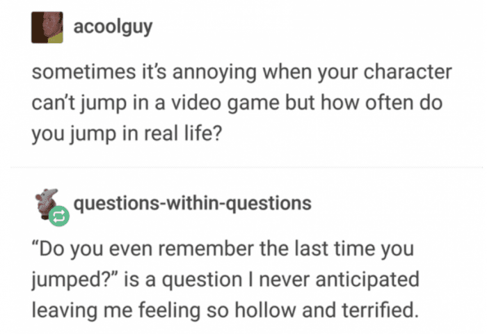 existential crisis question jokes - acoolguy sometimes it's annoying when your character can't jump in a video game but how often do you jump in real life? questionswithinquestions Do you even remember the last time you jumped? is a question I never antic