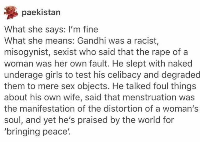 document - paekistan What she says I'm fine What she means Gandhi was a racist, misogynist, sexist who said that the rape of a woman was her own fault. He slept with naked underage girls to test his celibacy and degraded them to mere sex objects. He talke
