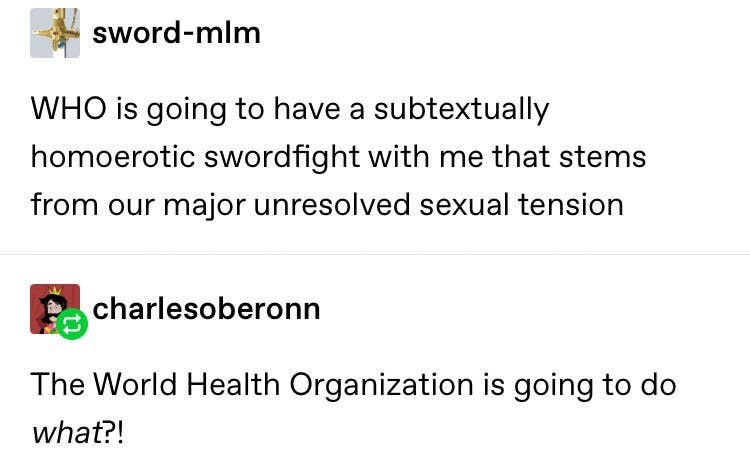 document - swordmlm Who is going to have a subtextually homoerotic swordfight with me that stems from our major unresolved sexual tension charlesoberonn The World Health Organization is going to do what?!
