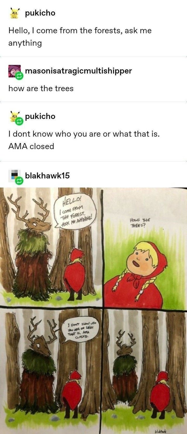 don t know who you - pukicho Hello, I come from the forests, ask me anything masonisatragicmultishipper how are the trees pukicho I dont know who you are or what that is. Ama closed blakhawk15 Hello! I Come From The Forest Ask Me Anything! HowS The Trees?
