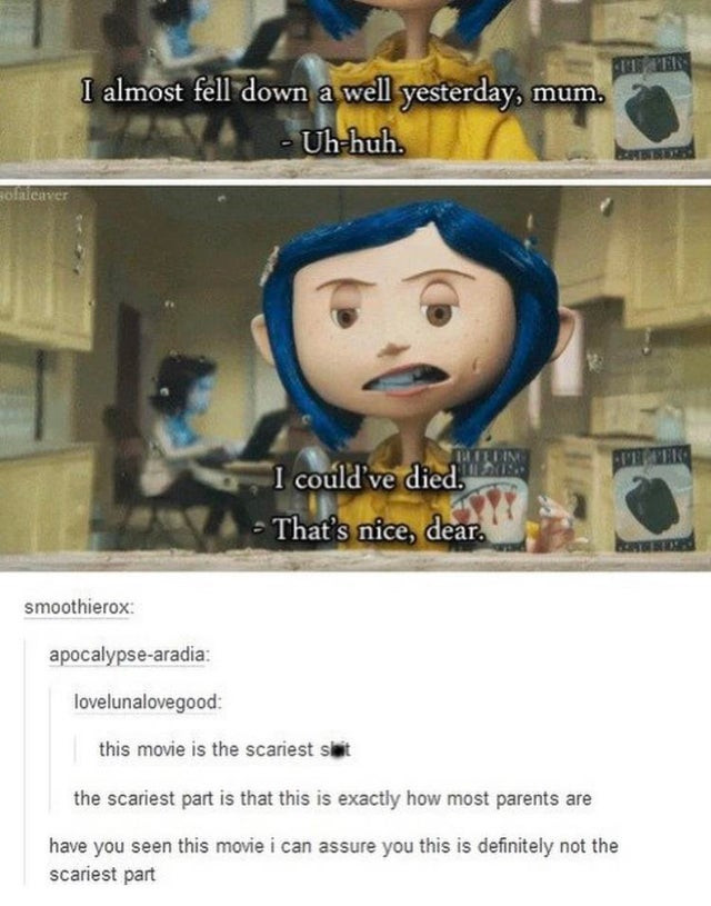 funny coraline memes - I almost fell down a well yesterday, mum. Uhhuh. olieater Eterin I could've died. That's nice, dear. smoothierox apocalypsearadia lovelunalovegood this movie is the scariest sit the scariest part is that this is exactly how most par