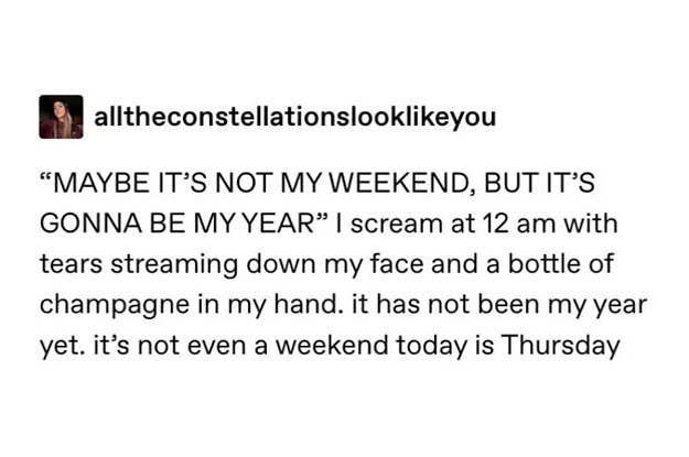 document - alltheconstellationslookyou Maybe It'S Not My Weekend, But It'S Gonna Be My Year I scream at 12 am with tears streaming down my face and a bottle of champagne in my hand. it has not been my year yet. it's not even a weekend today is Thursday
