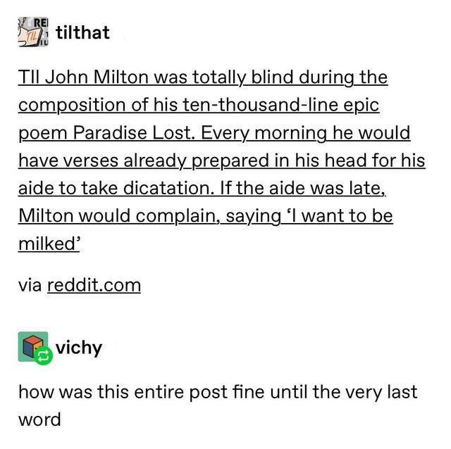Tumblr - Re Sz. tilthat Tii John Milton was totally blind during the composition of his tenthousandline epic poem Paradise Lost. Every morning he would have verses already prepared in his head for his aide to take dicatation. If the aide was late, Milton 