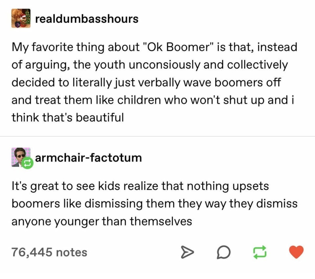 document - realdumbasshours My favorite thing about Ok Boomer is that, instead of arguing, the youth unconsiously and collectively decided to literally just verbally wave boomers off and treat them children who won't shut up and i think that's beautiful…