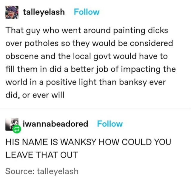 That guy who went around painting dicks over potholes so they would be considered obscene and the local gov't would have to fill them in did a better job of impacting the world in a positive light than banksy ever did, or ever - wanksy