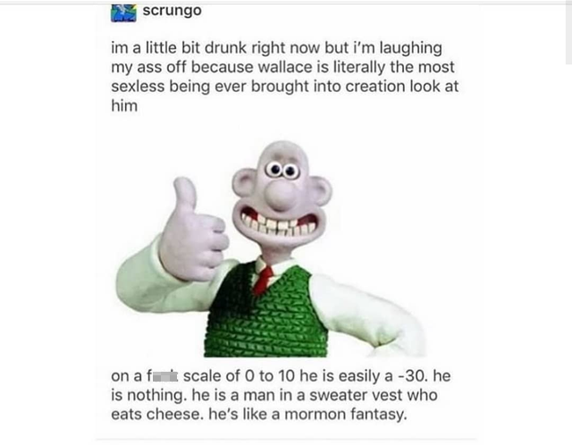i'm a little bit drunk right now but i'm laughing my ass off because wallace is literally the most sexless being ever brought into creation look at him 00 on af scale of 0 to 10 he is easily a -30. he is nothing. he is a man in a sweater who eats cheese