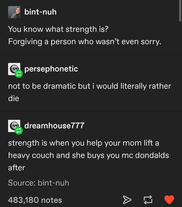 screenshot - bintnuh You know what strength is? Forgiving a person who wasn't even sorry. persephonetic not to be dramatic but i would literally rather die dreamhouse777 strength is when you help your mom lift a heavy couch and she buys you mc dondalds af