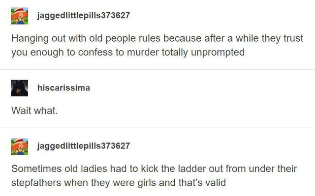 document - jaggedlittlepills 373627 Hanging out with old people rules because after a while they trust you enough to confess to murder totally unprompted hiscarissima Wait what. jaggedlittlepills373627 Sometimes old ladies had to kick the ladder out from 