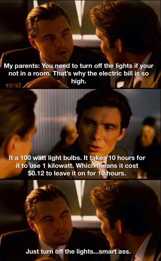 inception meme - My parents You need to turn off the lights if your not in a room. That's why the electric bill is so high. It a 100 watt light bulbs. It takes 10 hours for it to use 1 kilowatt. Which means it cost $0.12 to leave it on for 10 hours. Just 