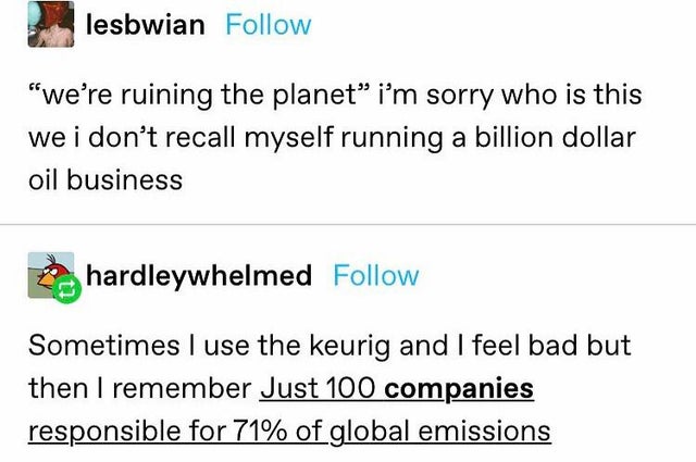 document - lesbwian we're ruining the planet i'm sorry who is this we i don't recall myself running a billion dollar oil business hardleywhelmed Sometimes I use the keurig and I feel bad but then I remember Just 100 companies responsible for 71% of global