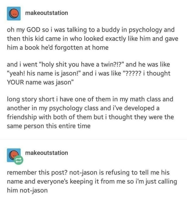 posts about math - makeoutstation oh my God so i was talking to a buddy in psychology and then this kid came in who looked exactly him and gave him a book he'd forgotten at home and i went holy shit you have a twin?!? and he was yeah! his name is jason! a
