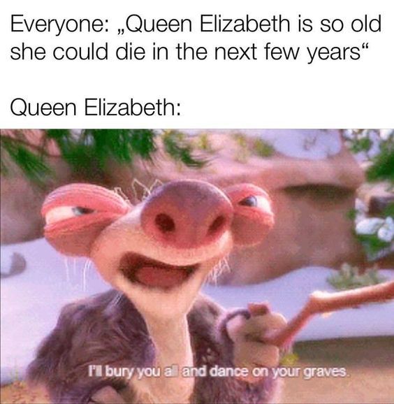 queen elizabeth immortal memes - Everyone Queen Elizabeth is so old she could die in the next few years Queen Elizabeth I'll bury you a and dance on your graves.