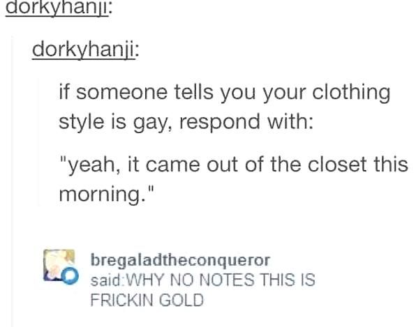 document - dorkyhanji dorkyhanji if someone tells you your clothing style is gay, respond with yeah, it came out of the closet this morning. bregaladtheconqueror saidWhy No Notes This Is Frickin Gold