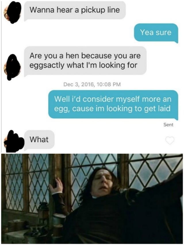 snape shocked - Wanna hear a pickup line Yea sure Are you a hen because you are eggsactly what I'm looking for , Well i'd consider myself more an egg, cause im looking to get laid Sent What