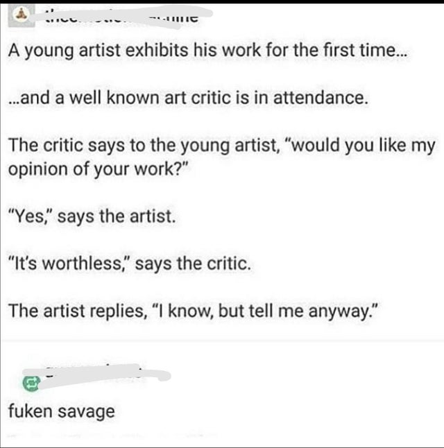 document - Tic A young artist exhibits his work for the first time... ...and a well known art critic is in attendance. The critic says to the young artist, would you my opinion of your work? Yes, says the artist. It's worthless, says the critic. The artis