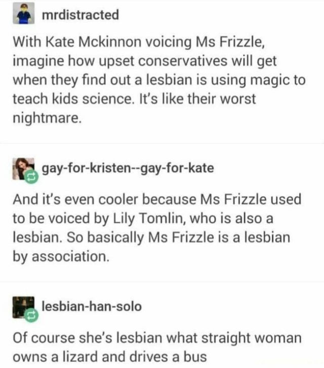 lesbian meme - mrdistracted With Kate Mckinnon voicing Ms Frizzle, imagine how upset conservatives will get when they find out a lesbian is using magic to teach kids science. It's their worst nightmare. gayforkristengayforkate And it's even cooler because