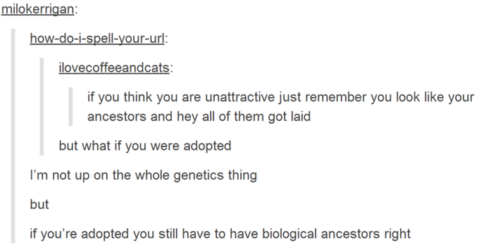 angle - milokerrigan howdoispellyoururl ilovecoffeeandcats if you think you are unattractive just remember you look your ancestors and hey all of them got laid but what if you were adopted I'm not up on the whole genetics thing but if you're adopted you s