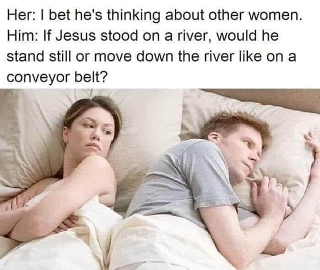 man thinking in bed meme - Her I bet he's thinking about other women. Him If Jesus stood on a river, would he stand still or move down the river on a conveyor belt?