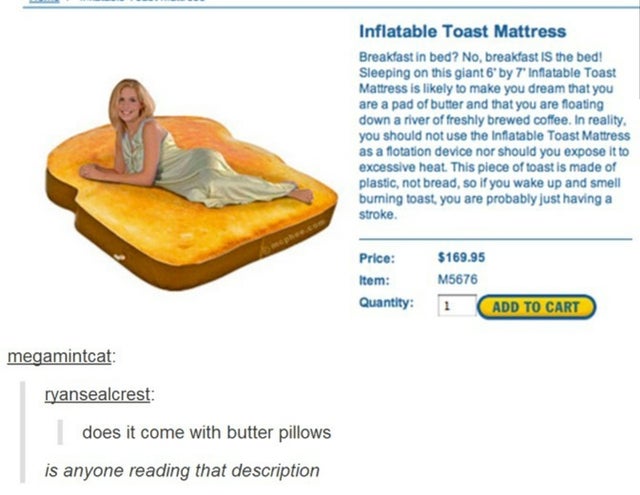 comfort - Inflatable Toast Mattress Breakfast in bed? No, breakfast Is the bed! Sleeping on this giant 6by 7 Inflatable Toast Mattress is ly to make you dream that you are a pad of butter and that you are floating down a river of freshly brewed coffee. In