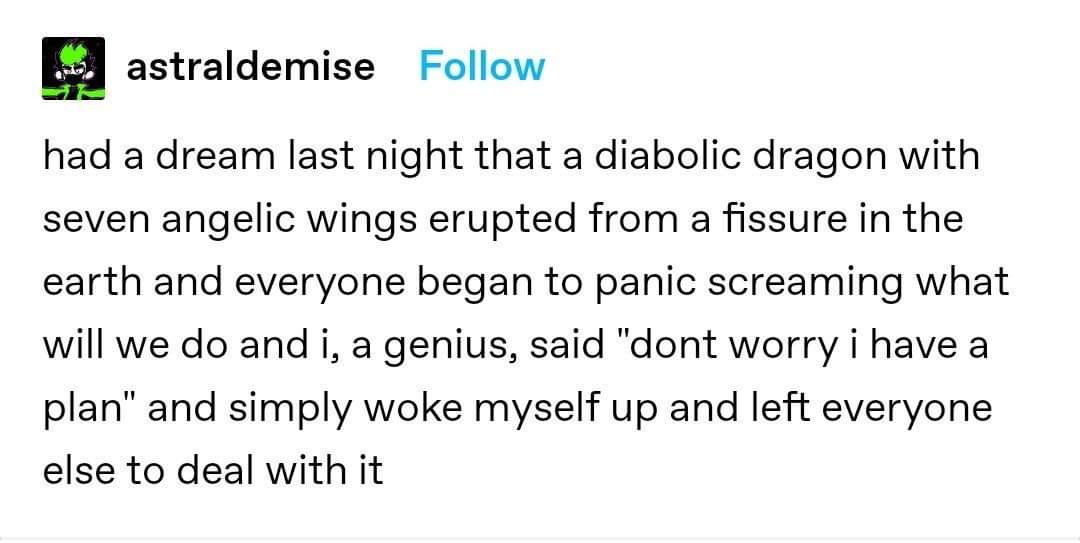 document - astraldemise had a dream last night that a diabolic dragon with seven angelic wings erupted from a fissure in the earth and everyone began to panic screaming what will we do and i, a genius, said dont worry i have a plan and simply woke myself 